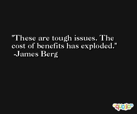 These are tough issues. The cost of benefits has exploded. -James Berg