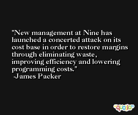 New management at Nine has launched a concerted attack on its cost base in order to restore margins through eliminating waste, improving efficiency and lowering programming costs. -James Packer