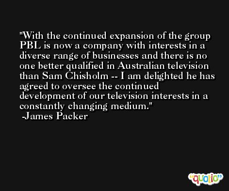 With the continued expansion of the group PBL is now a company with interests in a diverse range of businesses and there is no one better qualified in Australian television than Sam Chisholm -- I am delighted he has agreed to oversee the continued development of our television interests in a constantly changing medium. -James Packer