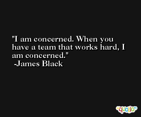 I am concerned. When you have a team that works hard, I am concerned. -James Black