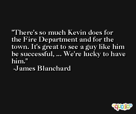 There's so much Kevin does for the Fire Department and for the town. It's great to see a guy like him be successful, ... We're lucky to have him. -James Blanchard