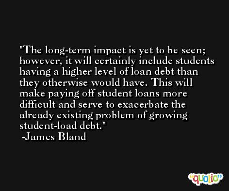 The long-term impact is yet to be seen; however, it will certainly include students having a higher level of loan debt than they otherwise would have. This will make paying off student loans more difficult and serve to exacerbate the already existing problem of growing student-load debt. -James Bland