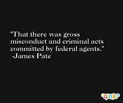 That there was gross misconduct and criminal acts committed by federal agents. -James Pate