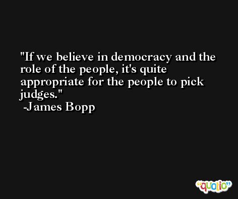 If we believe in democracy and the role of the people, it's quite appropriate for the people to pick judges. -James Bopp