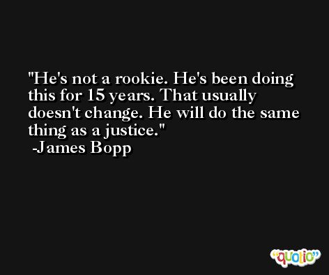 He's not a rookie. He's been doing this for 15 years. That usually doesn't change. He will do the same thing as a justice. -James Bopp