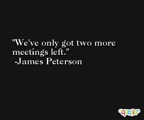 We've only got two more meetings left. -James Peterson