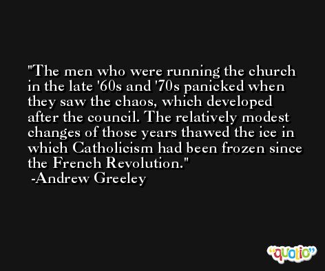 The men who were running the church in the late '60s and '70s panicked when they saw the chaos, which developed after the council. The relatively modest changes of those years thawed the ice in which Catholicism had been frozen since the French Revolution. -Andrew Greeley