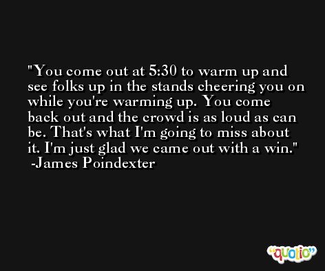You come out at 5:30 to warm up and see folks up in the stands cheering you on while you're warming up. You come back out and the crowd is as loud as can be. That's what I'm going to miss about it. I'm just glad we came out with a win. -James Poindexter