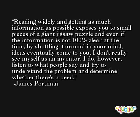 Reading widely and getting as much information as possible exposes you to small pieces of a giant jigsaw puzzle and even if the information is not 100% clear at the time, by shuffling it around in your mind, ideas eventually come to you. I don't really see myself as an inventor. I do, however, listen to what people say and try to understand the problem and determine whether there's a need. -James Portman