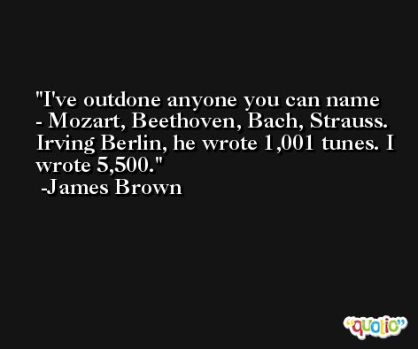 I've outdone anyone you can name - Mozart, Beethoven, Bach, Strauss. Irving Berlin, he wrote 1,001 tunes. I wrote 5,500. -James Brown