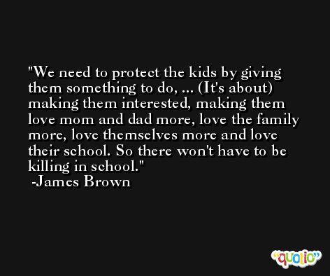We need to protect the kids by giving them something to do, ... (It's about) making them interested, making them love mom and dad more, love the family more, love themselves more and love their school. So there won't have to be killing in school. -James Brown