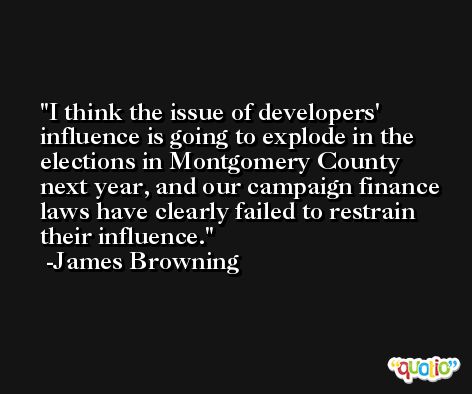 I think the issue of developers' influence is going to explode in the elections in Montgomery County next year, and our campaign finance laws have clearly failed to restrain their influence. -James Browning