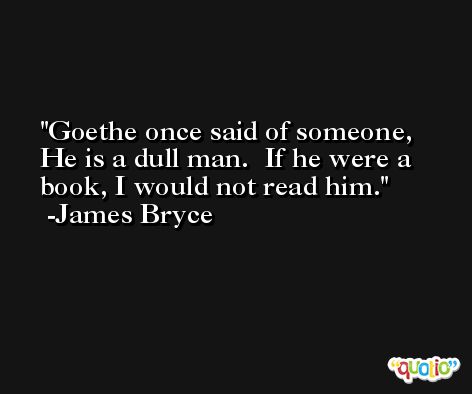 Goethe once said of someone, He is a dull man.  If he were a book, I would not read him. -James Bryce