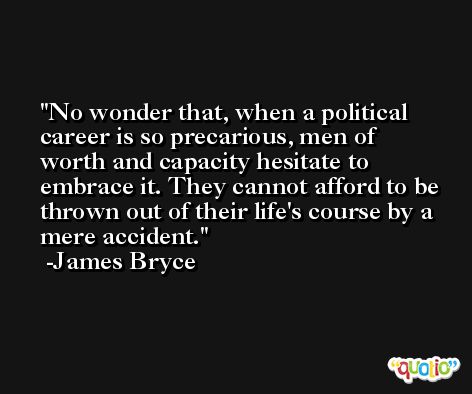 No wonder that, when a political career is so precarious, men of worth and capacity hesitate to embrace it. They cannot afford to be thrown out of their life's course by a mere accident. -James Bryce