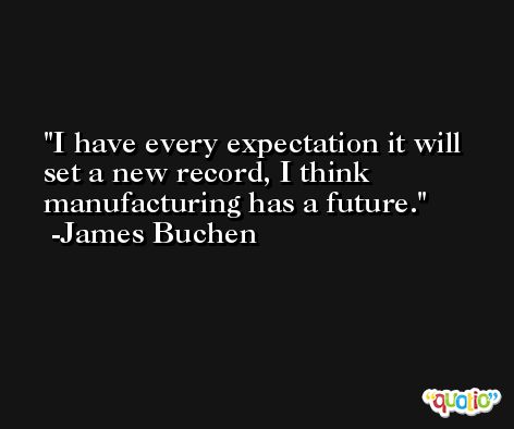 I have every expectation it will set a new record, I think manufacturing has a future. -James Buchen
