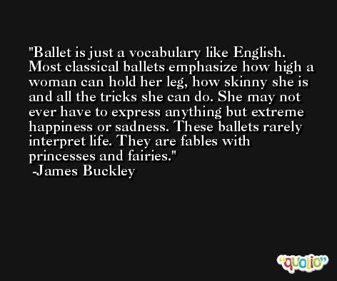 Ballet is just a vocabulary like English. Most classical ballets emphasize how high a woman can hold her leg, how skinny she is and all the tricks she can do. She may not ever have to express anything but extreme happiness or sadness. These ballets rarely interpret life. They are fables with princesses and fairies. -James Buckley
