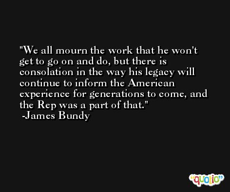 We all mourn the work that he won't get to go on and do, but there is consolation in the way his legacy will continue to inform the American experience for generations to come, and the Rep was a part of that. -James Bundy