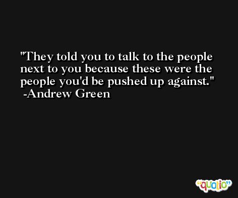 They told you to talk to the people next to you because these were the people you'd be pushed up against. -Andrew Green