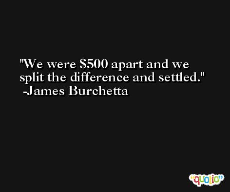 We were $500 apart and we split the difference and settled. -James Burchetta