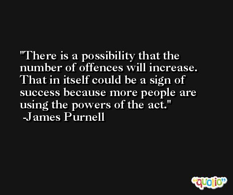 There is a possibility that the number of offences will increase. That in itself could be a sign of success because more people are using the powers of the act. -James Purnell