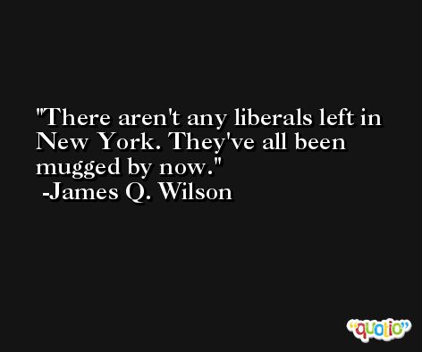 There aren't any liberals left in New York. They've all been mugged by now. -James Q. Wilson