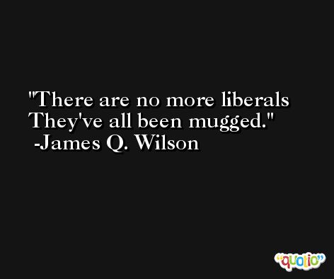 There are no more liberals They've all been mugged. -James Q. Wilson