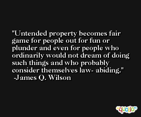 Untended property becomes fair game for people out for fun or plunder and even for people who ordinarily would not dream of doing such things and who probably consider themselves law- abiding. -James Q. Wilson