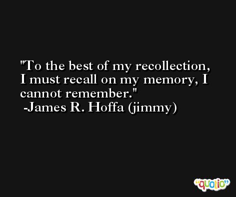 To the best of my recollection, I must recall on my memory, I cannot remember. -James R. Hoffa (jimmy)