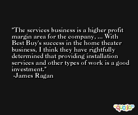 The services business is a higher profit margin area for the company, ... With Best Buy's success in the home theater business, I think they have rightfully determined that providing installation services and other types of work is a good investment. -James Ragan