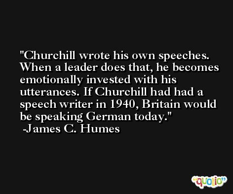 Churchill wrote his own speeches. When a leader does that, he becomes emotionally invested with his utterances. If Churchill had had a speech writer in 1940, Britain would be speaking German today. -James C. Humes