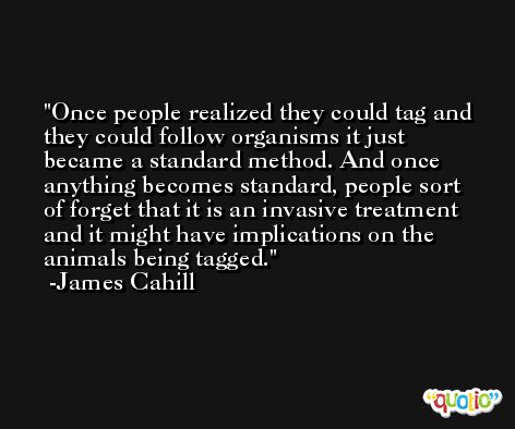 Once people realized they could tag and they could follow organisms it just became a standard method. And once anything becomes standard, people sort of forget that it is an invasive treatment and it might have implications on the animals being tagged. -James Cahill