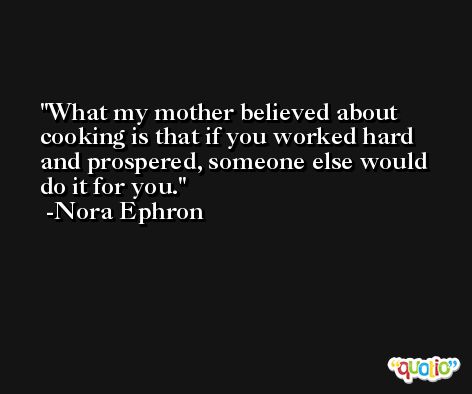 What my mother believed about cooking is that if you worked hard and prospered, someone else would do it for you. -Nora Ephron