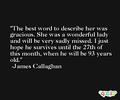 The best word to describe her was gracious. She was a wonderful lady and will be very sadly missed. I just hope he survives until the 27th of this month, when he will be 93 years old. -James Callaghan