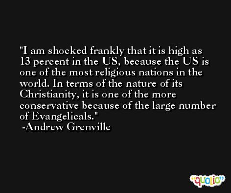 I am shocked frankly that it is high as 13 percent in the US, because the US is one of the most religious nations in the world. In terms of the nature of its Christianity, it is one of the more conservative because of the large number of Evangelicals. -Andrew Grenville