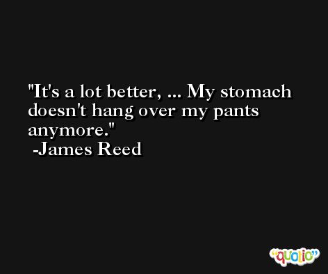 It's a lot better, ... My stomach doesn't hang over my pants anymore. -James Reed
