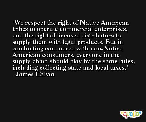 We respect the right of Native American tribes to operate commercial enterprises, and the right of licensed distributors to supply them with legal products. But in conducting commerce with non-Native American consumers, everyone in the supply chain should play by the same rules, including collecting state and local taxes. -James Calvin