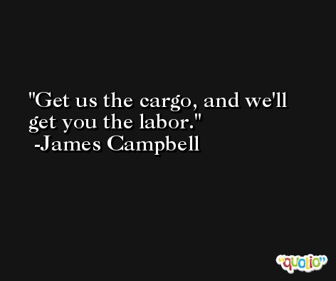 Get us the cargo, and we'll get you the labor. -James Campbell