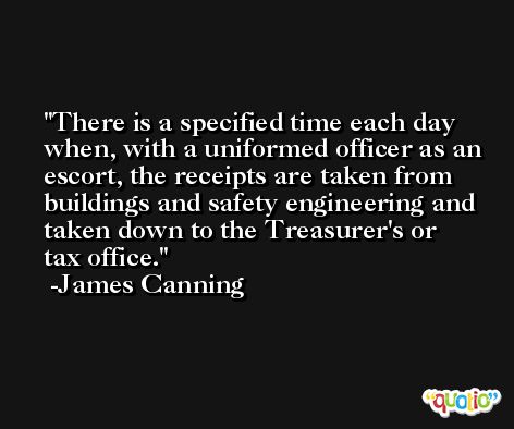 There is a specified time each day when, with a uniformed officer as an escort, the receipts are taken from buildings and safety engineering and taken down to the Treasurer's or tax office. -James Canning