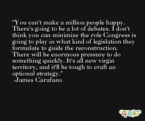 You can't make a million people happy. There's going to be a lot of debates. I don't think you can minimize the role Congress is going to play in what kind of legislation they formulate to guide the reconstruction. There will be enormous pressure to do something quickly. It's all new virgin territory, and it'll be tough to craft an optional strategy. -James Carafano
