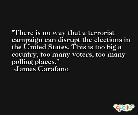 There is no way that a terrorist campaign can disrupt the elections in the United States. This is too big a country, too many voters, too many polling places. -James Carafano