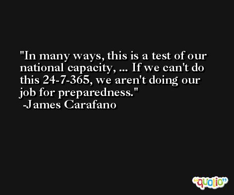 In many ways, this is a test of our national capacity, ... If we can't do this 24-7-365, we aren't doing our job for preparedness. -James Carafano