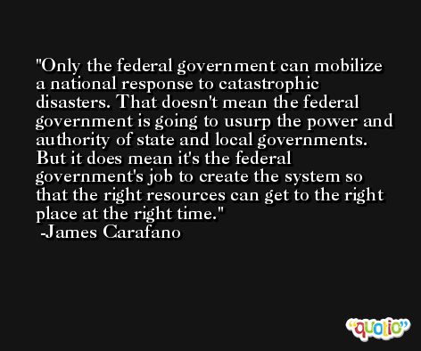 Only the federal government can mobilize a national response to catastrophic disasters. That doesn't mean the federal government is going to usurp the power and authority of state and local governments. But it does mean it's the federal government's job to create the system so that the right resources can get to the right place at the right time. -James Carafano
