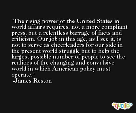 The rising power of the United States in world affairs requires, not a more compliant press, but a relentless barrage of facts and criticism. Our job in this age, as I see it, is not to serve as cheerleaders for our side in the present world struggle but to help the largest possible number of people to see the realities of the changing and convulsive world in which American policy must operate. -James Reston