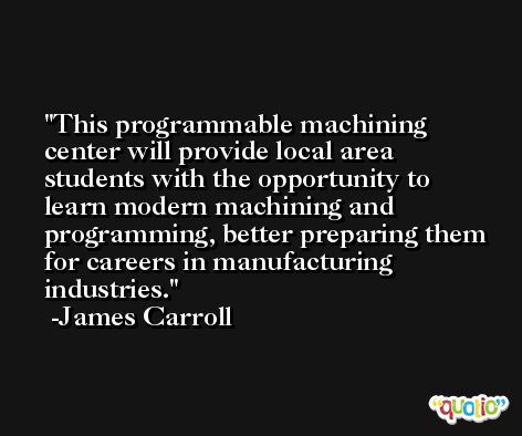 This programmable machining center will provide local area students with the opportunity to learn modern machining and programming, better preparing them for careers in manufacturing industries. -James Carroll