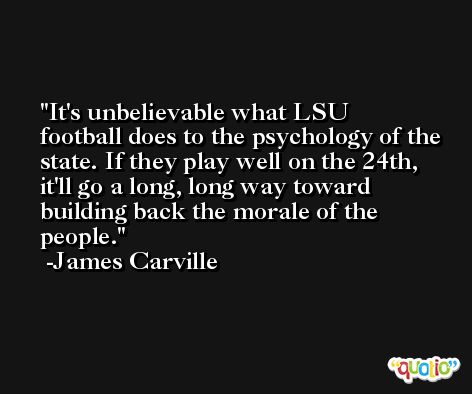 It's unbelievable what LSU football does to the psychology of the state. If they play well on the 24th, it'll go a long, long way toward building back the morale of the people. -James Carville