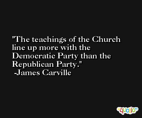 The teachings of the Church line up more with the Democratic Party than the Republican Party. -James Carville