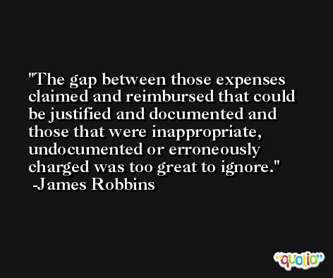 The gap between those expenses claimed and reimbursed that could be justified and documented and those that were inappropriate, undocumented or erroneously charged was too great to ignore. -James Robbins