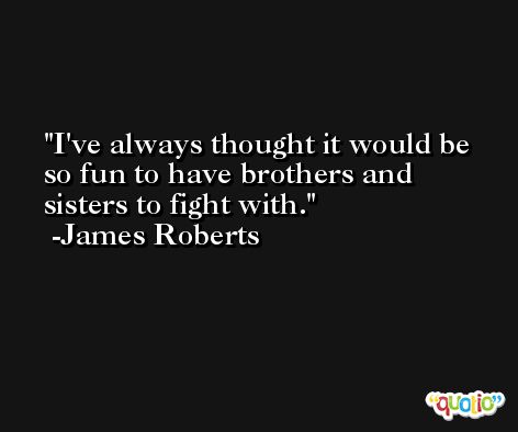 I've always thought it would be so fun to have brothers and sisters to fight with. -James Roberts
