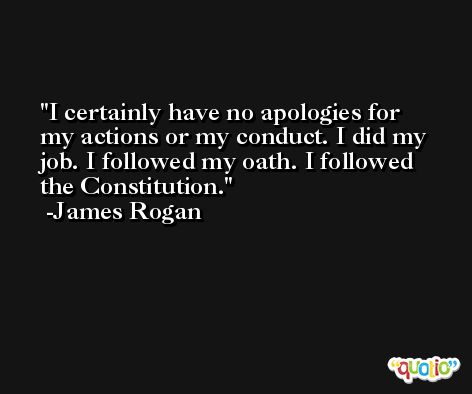I certainly have no apologies for my actions or my conduct. I did my job. I followed my oath. I followed the Constitution. -James Rogan