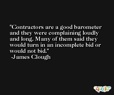 Contractors are a good barometer and they were complaining loudly and long. Many of them said they would turn in an incomplete bid or would not bid. -James Clough